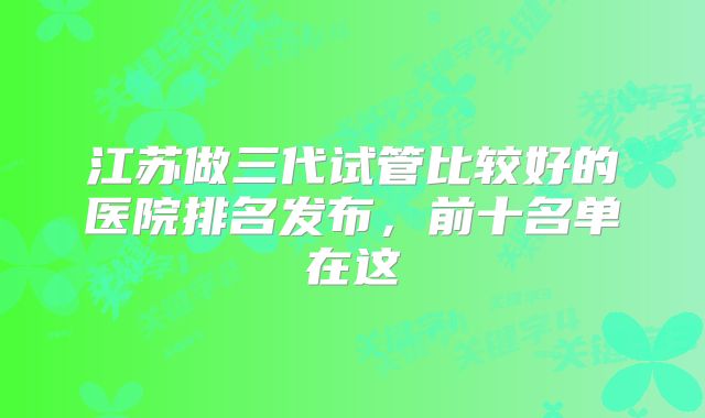 江苏做三代试管比较好的医院排名发布，前十名单在这