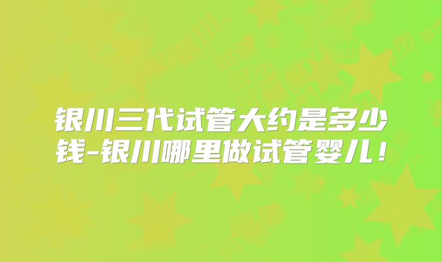 银川三代试管大约是多少钱-银川哪里做试管婴儿！