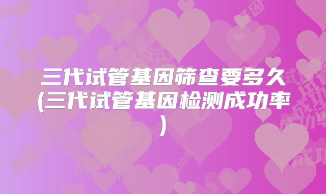 三代试管基因筛查要多久(三代试管基因检测成功率)