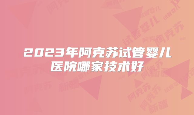 2023年阿克苏试管婴儿医院哪家技术好