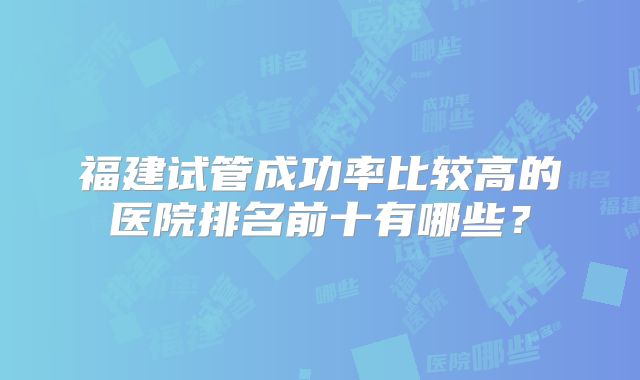 福建试管成功率比较高的医院排名前十有哪些？