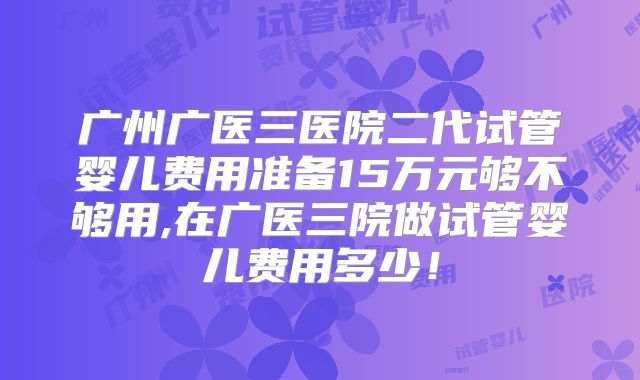 广州广医三医院二代试管婴儿费用准备15万元够不够用,在广医三院做试管婴儿费用多少！