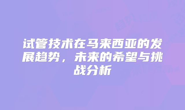 试管技术在马来西亚的发展趋势，未来的希望与挑战分析