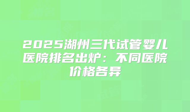 2025湖州三代试管婴儿医院排名出炉:不同医院价格各异