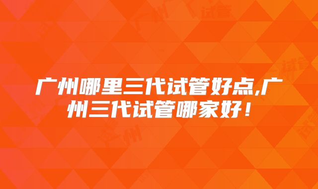 广州哪里三代试管好点,广州三代试管哪家好!