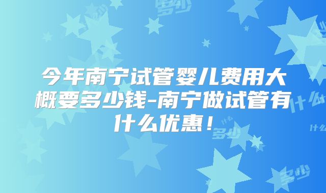 今年南宁试管婴儿费用大概要多少钱-南宁做试管有什么优惠！