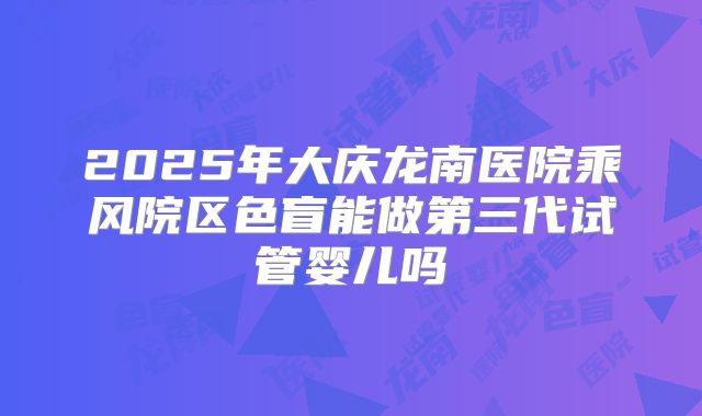 2025年大庆龙南医院乘风院区色盲能做第三代试管婴儿吗