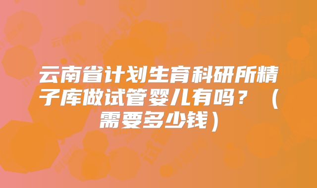 云南省计划生育科研所精子库做试管婴儿有吗?(需要多少钱)