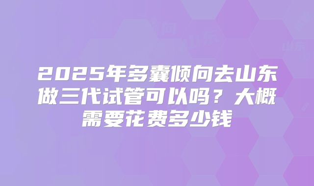2025年多囊倾向去山东做三代试管可以吗?大概需要花费多少钱