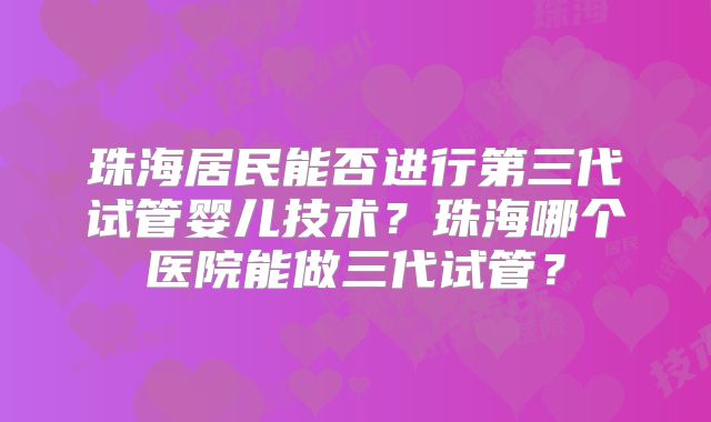 珠海居民能否进行第三代试管婴儿技术?珠海哪个医院能做三代试管?