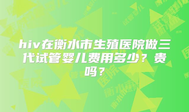hiv在衡水市生殖医院做三代试管婴儿费用多少？贵吗？