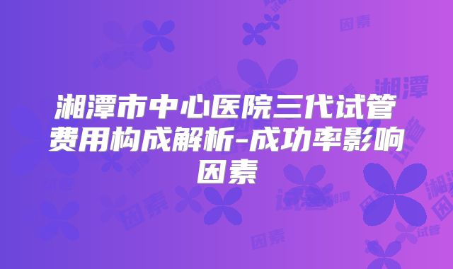 湘潭市中心医院三代试管费用构成解析-成功率影响因素