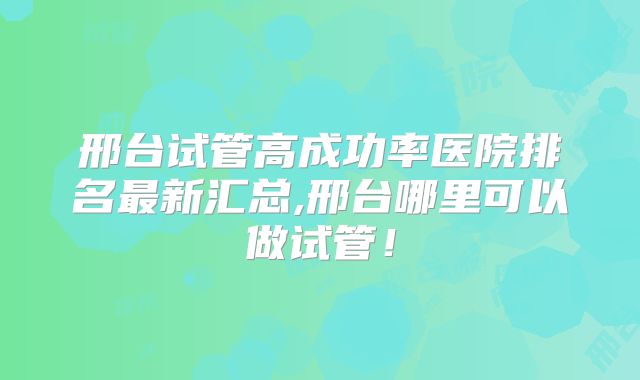 邢台试管高成功率医院排名最新汇总,邢台哪里可以做试管!