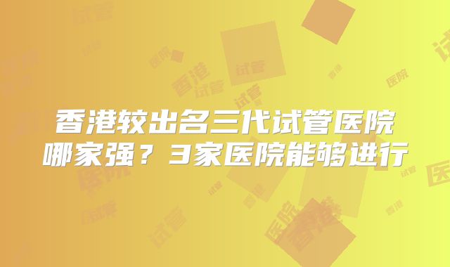 香港较出名三代试管医院哪家强？3家医院能够进行