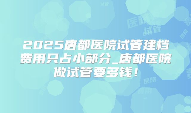 2025唐都医院试管建档费用只占小部分_唐都医院做试管要多钱！