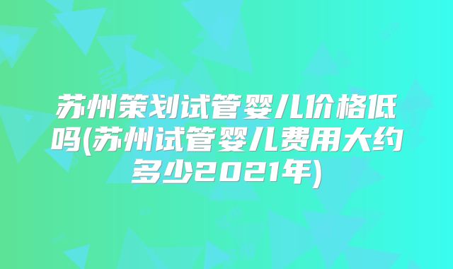 苏州策划试管婴儿价格低吗(苏州试管婴儿费用大约多少2021年)