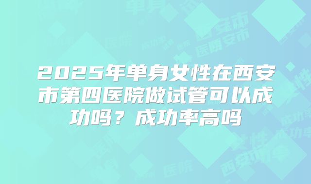2025年单身女性在西安市第四医院做试管可以成功吗？成功率高吗