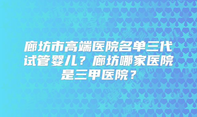 廊坊市高端医院名单三代试管婴儿?廊坊哪家医院是三甲医院?