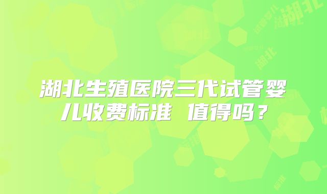 湖北生殖医院三代试管婴儿收费标准 值得吗？