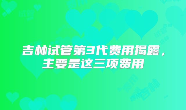 吉林试管第3代费用揭露，主要是这三项费用