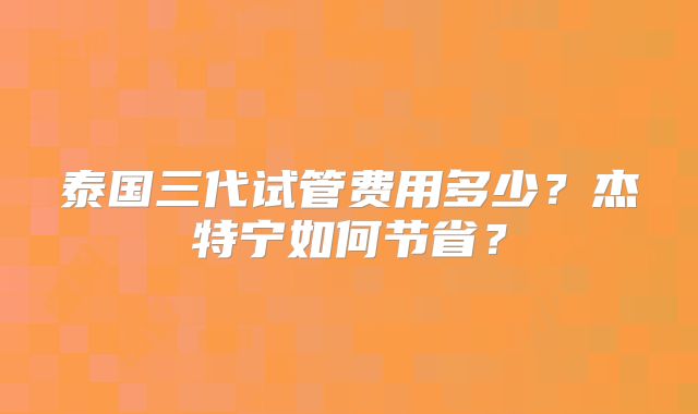 泰国三代试管费用多少?杰特宁如何节省?