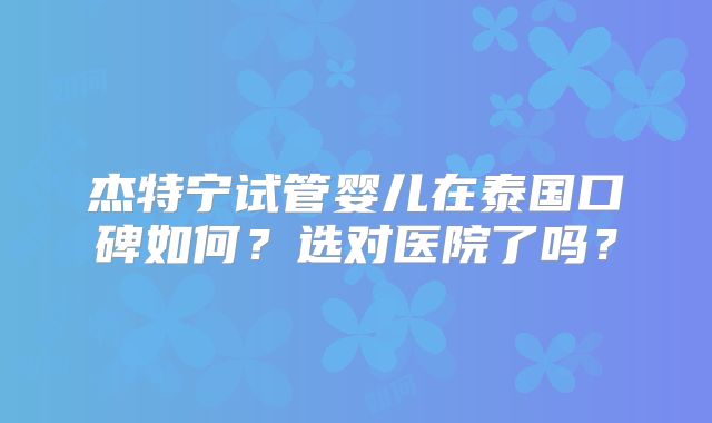 杰特宁试管婴儿在泰国口碑如何?选对医院了吗?