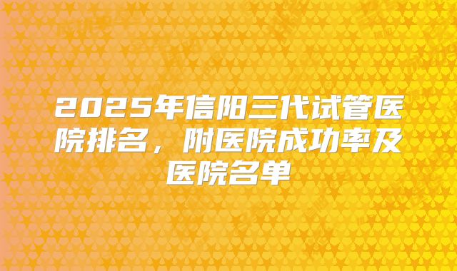 2025年信阳三代试管医院排名，附医院成功率及医院名单