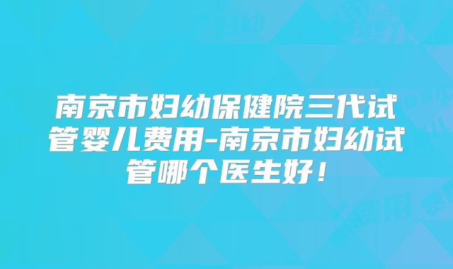 南京市妇幼保健院三代试管婴儿费用-南京市妇幼试管哪个医生好!