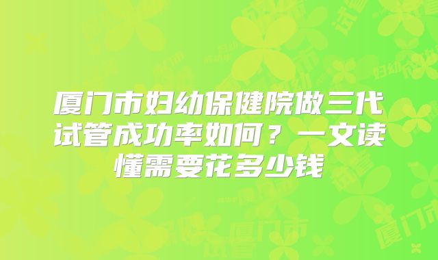 厦门市妇幼保健院做三代试管成功率如何?一文读懂需要花多少钱