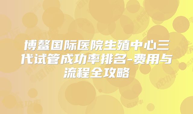 博鳌国际医院生殖中心三代试管成功率排名-费用与流程全攻略