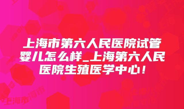 上海市第六人民医院试管婴儿怎么样_上海第六人民医院生殖医学中心！