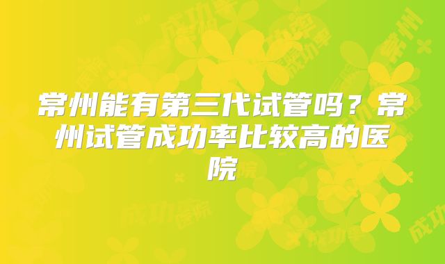 常州能有第三代试管吗？常州试管成功率比较高的医院