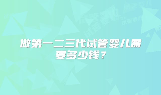 做第一二三代试管婴儿需要多少钱?