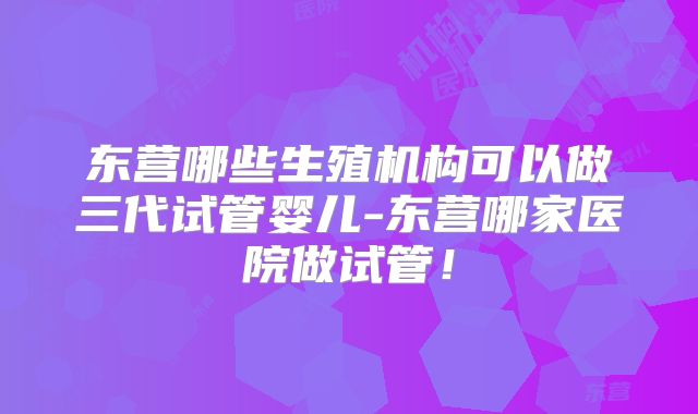 东营哪些生殖机构可以做三代试管婴儿-东营哪家医院做试管!