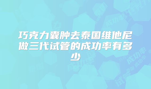 巧克力囊肿去泰国维他尼做三代试管的成功率有多少