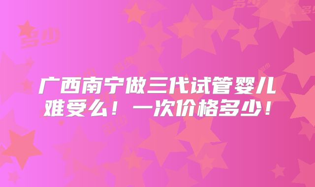 广西南宁做三代试管婴儿难受么！一次价格多少！