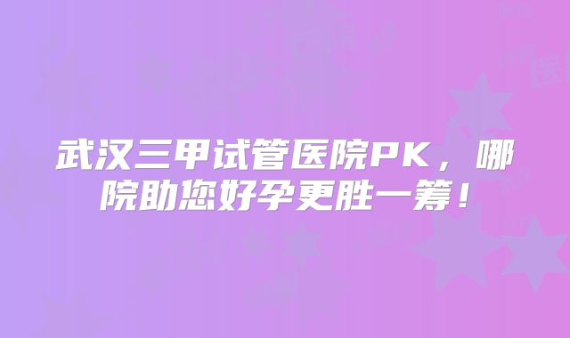 武汉三甲试管医院PK，哪院助您好孕更胜一筹！