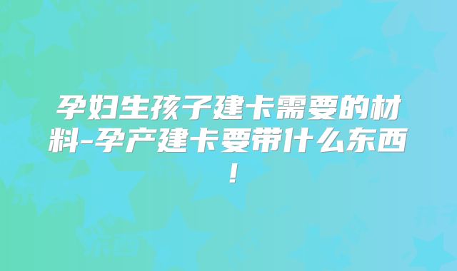 孕妇生孩子建卡需要的材料-孕产建卡要带什么东西!