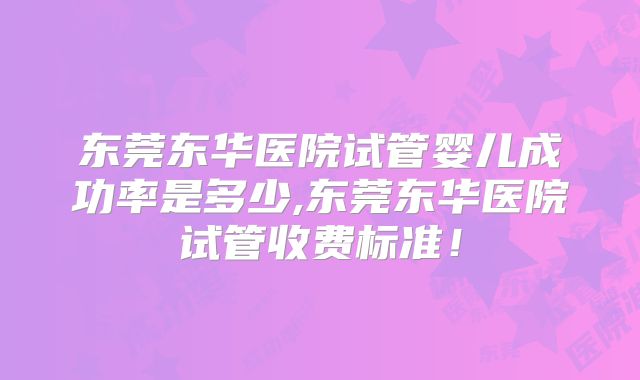 东莞东华医院试管婴儿成功率是多少,东莞东华医院试管收费标准！