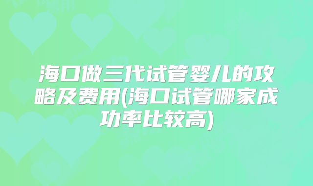 海口做三代试管婴儿的攻略及费用(海口试管哪家成功率比较高)