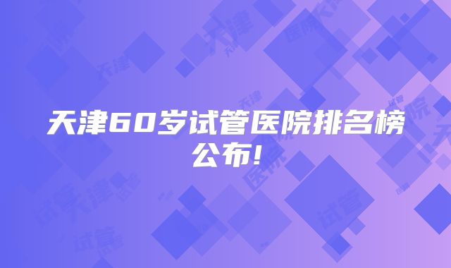 天津60岁试管医院排名榜公布!