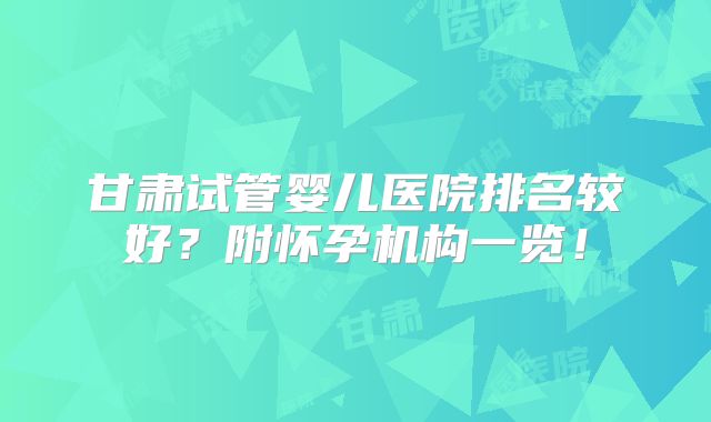 甘肃试管婴儿医院排名较好?附怀孕机构一览!