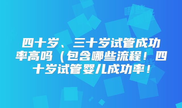 四十岁、三十岁试管成功率高吗(包含哪些流程!四十岁试管婴儿成功率!