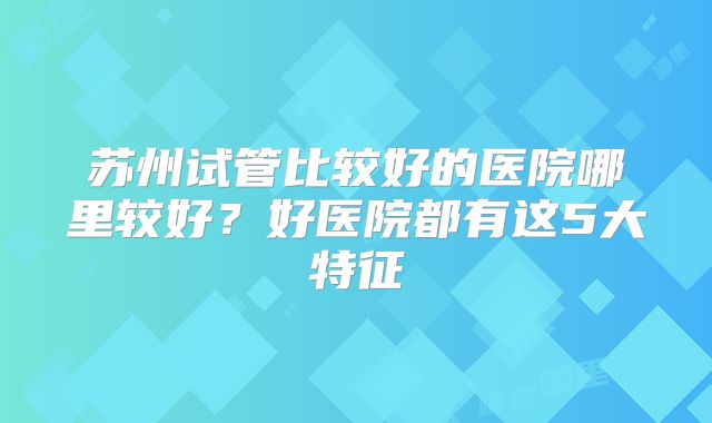 苏州试管比较好的医院哪里较好?好医院都有这5大特征