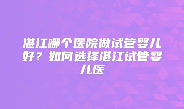 湛江哪个医院做试管婴儿好?如何选择湛江试管婴儿医