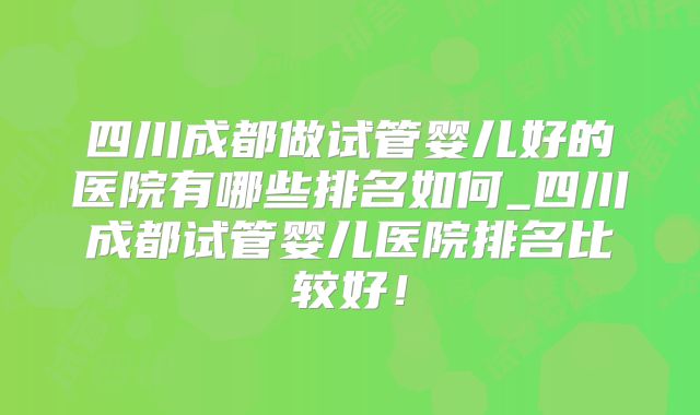 四川成都做试管婴儿好的医院有哪些排名如何_四川成都试管婴儿医院排名比较好！