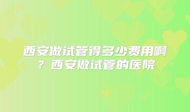 西安做试管得多少费用啊？西安做试管的医院