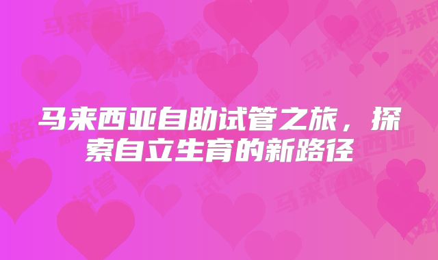 马来西亚自助试管之旅，探索自立生育的新路径