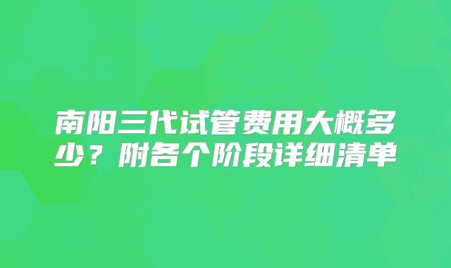 南阳三代试管费用大概多少?附各个阶段详细清单