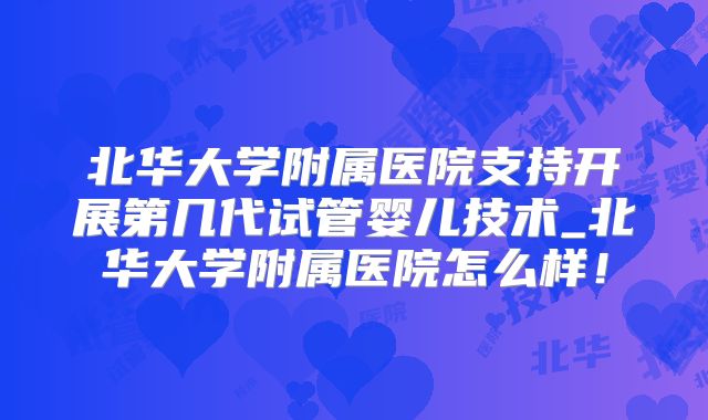 北华大学附属医院支持开展第几代试管婴儿技术_北华大学附属医院怎么样！